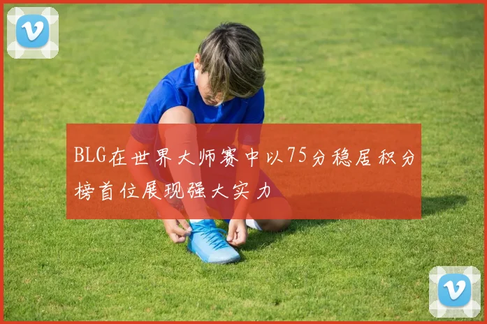 BLG在世界大师赛中以75分稳居积分榜首位展现强大实力