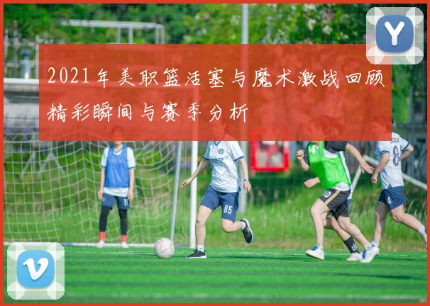 2021年美职篮活塞与魔术激战回顾精彩瞬间与赛季分析