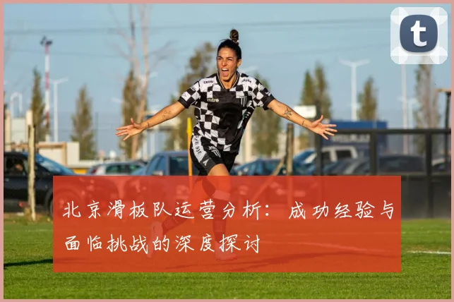 北京滑板队运营分析：成功经验与面临挑战的深度探讨
