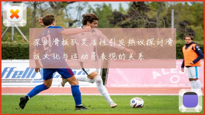 深圳滑板队灵活性引发热议探讨滑板文化与运动员表现的关系