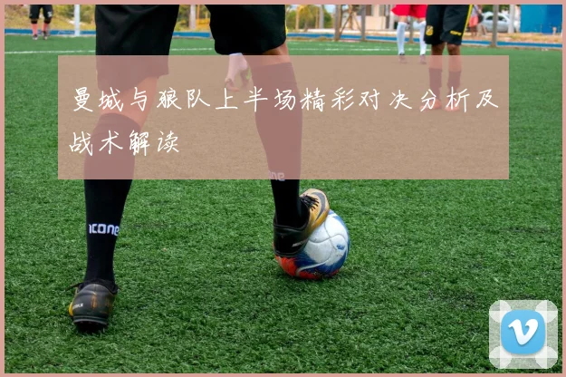 曼城与狼队上半场精彩对决分析及战术解读