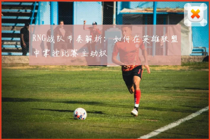RNG战队节奏解析：如何在英雄联盟中掌控比赛主动权