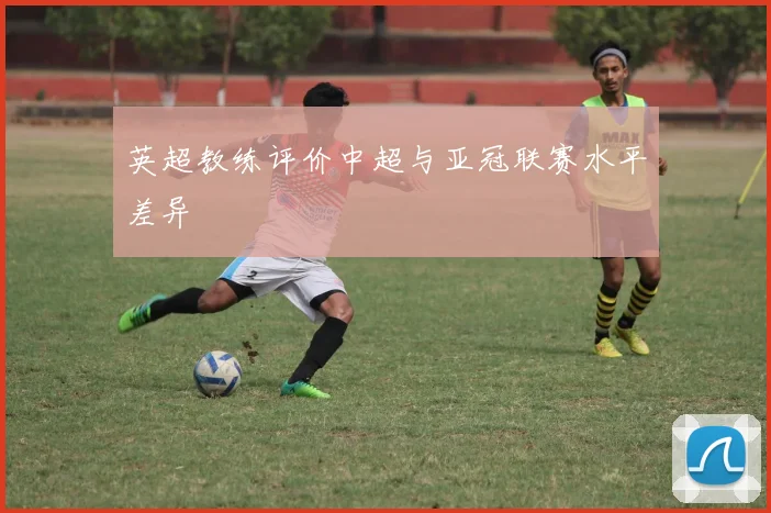 英超教练评价中超与亚冠联赛水平差异