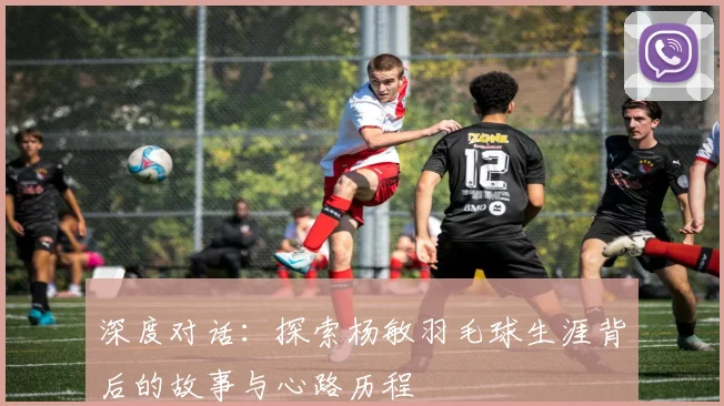 深度对话：探索杨敏羽毛球生涯背后的故事与心路历程